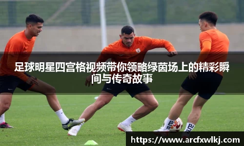 足球明星四宫格视频带你领略绿茵场上的精彩瞬间与传奇故事