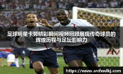 足球明星卡努精彩瞬间视频回顾展现传奇球员的辉煌历程与足坛影响力
